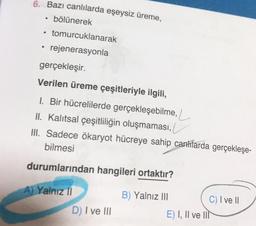 6. Bazı canlılarda eşeysiz üreme,
• bölünerek
·
tomurcuklanarak
• rejenerasyonla
gerçekleşir.
Verilen üreme çeşitleriyle ilgili,
1. Bir hücrelilerde gerçekleşebilme,
II. Kalıtsal çeşitliliğin oluşmaması,
III. Sadece ökaryot hücreye sahip canlilarda gerçekleşe-
bilmesi
durumlarından hangileri ortaktır?
A) Yalnız II
D) I ve III
B) Yalnız III
E) I, II ve II
C) I ve II