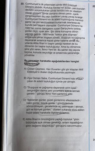 22. Cumhuriyet'in ilk yıllarındaki şiirde Millî Edebiyat
Dönemi etkilidir. Kurtuluş Savaşı'nın acıları, yeni kurulan
devletin sorumlulukları şiirde kendini lirik bir idealizm
olarak gösterir. Şiirde zamana dikkat çekilir, içerik
zenginleşirken dış yapı öze