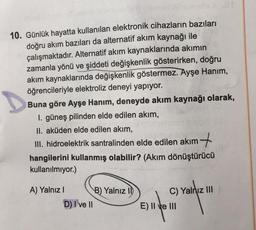 10. Günlük hayatta kullanılan elektronik cihazların bazıları
doğru akım bazıları da alternatif akım kaynağı ile
çalışmaktadır. Alternatif akım kaynaklarında akımın
zamanla yönü ve şiddeti değişkenlik gösterirken, doğru
akım kaynaklarında değişkenlik göstermez. Ayşe Hanım,
öğrencileriyle elektroliz deneyi yapıyor.
Buna göre Ayşe Hanım, deneyde akım kaynağı olarak,
1. güneş pilinden elde edilen akım,
II. aküden elde edilen akım,
III. hidroelektrik santralinden elde edilen akım
hangilerini kullanmış olabilir? (Akım dönüştürücü
kullanılmıyor.)
A) Yalnız I
D) I've II
B) Yalnız II
C) Yalnız III
E) II ve III