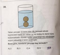 39.
Taban yarıçapı 12 birim olan dik dairesel silindir
biçimindeki kapta bir miktar su ve özdeş iki demir küre
bulunmaktadır. Küreler sudan çıkarıldığında silindirdeki
suyun yüksekliği 4 birim azalmıştır.
Buna göre, kürelerin yarıçapı kaç birimdir?
A) 2
B) 3
C) 4
D) 5
E) 60