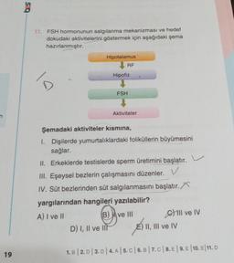 19
025
11. FSH hormonunun salgılanma mekanizması ve hedef
dokudaki aktivitelerini göstermek için aşağıdaki şema
hazırlanmıştır.
1/2
Hipotalamus
RF
Hipofiz
↓
FSH
1
Aktiviteler
Şemadaki aktiviteler kismina,
I. Dişilerde yumurtalıklardaki foliküllerin büyümesini
sağlar.
D) I, II ve III
II. Erkeklerde testislerde sperm üretimini başlatır.
III. Eşeysel bezlerin çalışmasını düzenler. V
IV. Süt bezlerinden süt salgılanmasını başlatır.
yargılarından hangileri yazılabilir?
A) I ve II
B) ve III
GIl ve IV
E) II, III ve IV
1. B 2. D 3. D | 4. A | 5. C | 6. B | 7. C | 8. E | 9. E 10. E/11. D
|