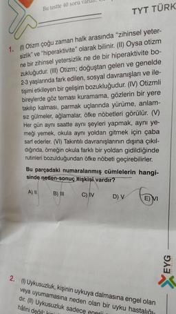 Bu testte 40 soru val
1. (1) Otizm çoğu zaman halk arasında "zihinsel yeter-
sizlik" ve "hiperaktivite" olarak bilinir. (II) Oysa otizm
ne bir zihinsel yetersizlik ne de bir hiperaktivite bo-
zukluğudur. (III) Otizm; doğuştan gelen ve genelde
2-3 yaşlarında fark edilen, sosyal davranışları ve ile-
tişimi etkileyen bir gelişim bozukluğudur. (IV) Otizmli
bireylerde göz teması kuramama, gözlerin bir yere
takılıp kalması, parmak uçlarında yürüme, anlam-
sız gülmeler, ağlamalar, öfke nöbetleri görülür. (V)
Her gün aynı saatte aynı şeyleri yapmak, aynı ye-
meği yemek, okula aynı yoldan gitmek için çaba
sarf ederler. (VI) Takıntılı davranışlarının dışına çıkıl-
dığında, örneğin okula farklı bir yoldan gidildiğinde
rutinleri bozulduğundan öfke nöbeti geçirebilirler.
A) II
Bu parçadaki numaralanmış cümlelerin hangi-
sinde neden-sonuç ilişkisi vardır?
B) III
TYT TÜRK
C) IV
D) V
E) VI
2. (1) Uykusuzluk, kişinin uykuya dalmasına engel olan
veya uyumamasına neden olan bir uyku hastalığı-
Uykusuzluk sadece engrii
hâlini değil kini
dır.
EYG