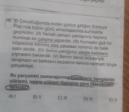 10. (1) Çocukluğumda evden gizlice gittiğim Süreyya
Plajı'nda bütün günü arkadaşlarımla kumsalda
geçirirdim. (II) Yemek zamanı yaklaşınca hepimiz
hummalı bir çalışma yapardık. (III) Kumsalın gizli bir
köşesinde kimimiz ateş yakarken kimimiz de balık
satın alırdık. (IV) Sonra yaktığımız ateşte balıkların
pişmesini beklerdik. (V) Benim deniz ürünleriyle
tanışmam ve balıkların lezzetinin farkına varmam böyle
gerçekleşti.
Bu parçadaki numaralanmış cumlelerin hangisinin
yüklemi, nesne-yüklem ilişkisine göre ötekilerden
farklıdır
A) I
B) II
C) III
D) IV
E) V