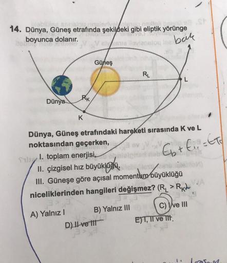 14. Dünya, Güneş etrafında şekildeki gibi eliptik yörünge
sanskou, insierivel ele04.
boyunca dolanır.
este lloviansion
bak
Dünya
K
Güneş
Sil. toplam enerjisi,
A) Yalnız I
Dünya, Güneş etrafındaki hareketi sırasında K ve L
noktasından geçerken,
RL
of
II. çi