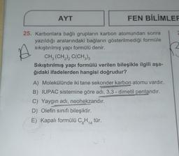 AYT
FEN BİLİMLER
25. Karbonlara bağlı grupların karbon atomundan sonra
yazıldığı aralarındaki bağların gösterilmediği formüle
sıkıştırılmış yapı formülü denir.
CH3 (CH₂)2 C(CH3)3
Sıkıştırılmış yapı formülü verilen bileşikle ilgili aşa-
ğıdaki ifadelerden hangisi doğrudur?
A) Molekülünde iki tane sekonder karbon atomu vardır.
Suomeny
B) IUPAC sistemine göre adı, 3,3-dimetil pentandır.
C) Yaygın adı, neohekzandır.
D) Olefin sınıfı bileşiktir.
E) Kapalı formülü C6H₁4 tür.
14