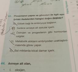 dokular igour
Aurvali
DMI ve Ill
B)Ive
E) III ve IV
44. Anneye ait olan,
1. oksijen,
Palme Yayınevi
43. Plasentanın yapısı ve görevleri ile ilgili aşa-
ğıdaki ifadelerden hangisi doğru değildir?
Göbek bağı ile embriyoya bağlanır.
B Sadece anneye ait dokular içerir.
9)
Östrojen ve progesteron gibi hormonları
salgılar.
P
Metabolik atıkların embriyodan uzaklaştırıl-
masında görev yapar.
EX Bol miktarda kılcal damar içerir.
Ű
E