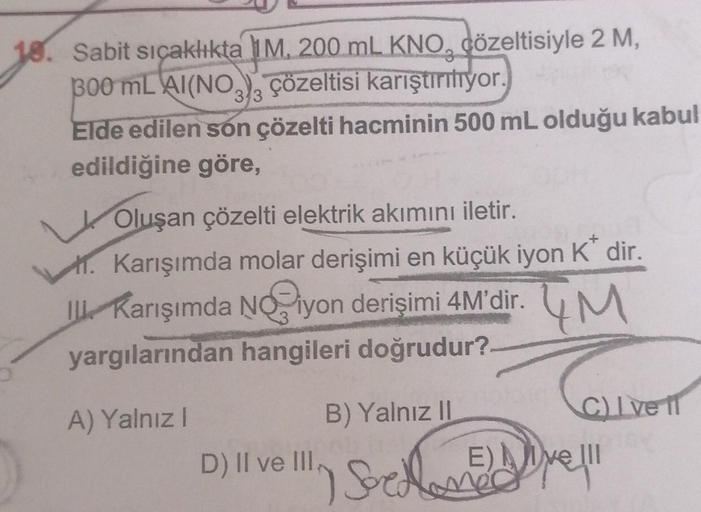 10. Sabit sıçaklıkta 1M, 200 mL KNO, çözeltisiyle 2 M,
300 mL AI(NO3)3 çözeltisi karıştırılıyor.
Elde edilen son çözelti hacminin 500 mL olduğu kabul
edildiğine göre,
Oluşan çözelti elektrik akımını iletir.
+
1. Karışımda molar derişimi en küçük iyon K' di