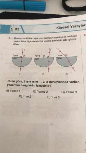 1.
92
Kırmızı renkli bir I ışık ışını camdan yapılmış O merkezli
yarım küre biçimindeki bir cisme şekildeki gibi gönde-
riliyor.
hava
cam
hava
cam
D) 1 ve 2
2
Küresel Yüzeyler
B) Yalnız 2
hava O
cam
Buna göre, I ışık ışını 1, 2, 3 durumlarında verilen
yoll