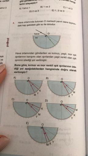 la verilen
alnız 3
eya
ve
jik
polimal
4.
gibi gö
lerini izleyebilir?
A)
C)
A) Yalnız 1
D) 2 ve 3
B) 1 ve 2
hava
su
E)
Hava ortamında bulunan O merkezli yarım daire biçimin-
deki kap şekildeki gibi su ile doludur.
Hava ortamından gönderilen ve kırmızı, yeşi