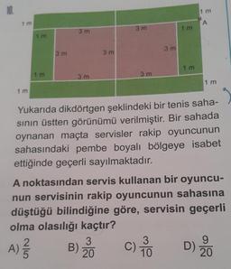 10.
1 m
1m
25
1 m
A) //
3 m
3m
3 m
3 m
B)
3 m
3
20
3 m
3 m
Yukarıda dikdörtgen şeklindeki bir tenis saha-
sının üstten görünümü verilmiştir. Bir sahada
oynanan maçta servisler rakip oyuncunun
sahasındaki pembe boyalı bölgeye isabet
ettiğinde geçerli sayılmaktadır.
1 m
A noktasından servis kullanan bir oyuncu-
nun servisinin rakip oyuncunun sahasına
düştüğü bilindiğine göre, servisin geçerli
olma olasılığı kaçtır?
C) 70
3
10
1 m
1 m
A
1 m
9
D) 20