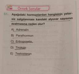 Örnek Sorular
51. Aşağıdaki hormonlardan hangisinin yeter-
siz salgılanması kandaki alyuvar sayısının
azalmasına neden olur?
A) Adrenalin
B) Parathormon
C) Eritropoietin...
M
D) Tiroksin
E) Testosteron