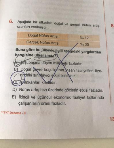 6. Aşağıda bir ülkedeki doğal ve gerçek nüfus artış
oranları verilmiştir.
Doğal Nüfus Artışı
Gerçek Nüfus Artışı
% 12
% 35
Buna göre bu ülkeyle ilgili aşağıdaki yargılardan
hangisine ulaşılamaz?
A Kişi başına düşen milli gelir fazladır.
B) Doğal çevre koşu