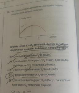 30. Bir insanın akciğer hacminde meydana gelen değişimi
gösteren grafik aşağıda verilmiştir.
Akciğer hacmi
hom
t₁
1₂
Zaman
Grafikte verilen t, ve t, zaman dilimlerinde gerçekleşen
olaylarla ilgili aşağıdaki ifadelerden hangisi yanlıştır?
Ade diyafram kasılırken tode gevşer.
By t'de alveolden kana geçen CO₂ miktarı, t₂'de kandan
alveole geçen CO, miktarından yüksektir.
t'deki karın boşluğu hacmi, t₂'den düşüktür.
D'deki akciğer iç basıncı, t, 'den yüksektir.
EX ₂'de kandan alveole geçen O₂ miktarı, t₁'de alveolden
kana geçen O₂ miktarından düşüktür.
Selur alme