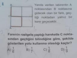 8
Yanda verilen labirentin A
noktasından B noktasına
gidecek olan bir fare, geç-
tiği noktadan yalnız bir
kere geçecektir.
76 t
Farenin rastgele yaptığı hareketle C nokta-
sından geçtiğini bilindiğine göre, şekilde
gösterilen yolu kullanma olasılığı kaçtır?
A) 1/1/0
D) 1/
B) 77 C) 1/1/