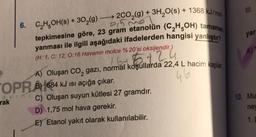 91530
6. C₂H5OH(s) + 30₂(g) →→2CO₂(g) + 3H₂O(s) + 1368 kJ/mol
tepkimesine göre, 23 gram etanolün (C₂H5OH) tamamen
yanması ile ilgili aşağıdaki ifadelerden hangisi yanlıştır?
4
(H: 1, C: 12, 0:16 Havanın molce % 20'si oksijendir.)
mart 5 +2.
A) Oluşan CO₂ gazi, normal koşullarda 22,4 L hacim kaplar.
OPR684 kJ ISI açığa çıkar.
46
rakcC) Oluşan suyun kütlesi 27 gramdır.
rak
D) 1,75 mol hava gerekir.
E) Etanol yakıt olarak kullanılabilir.
III.
yar
A)
10. Mu
ne
1. D