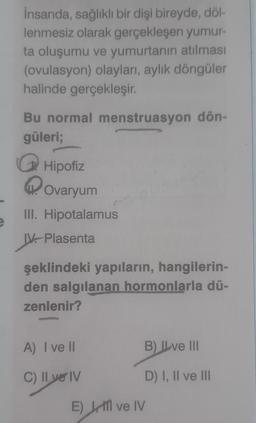 e
İnsanda, sağlıklı bir dişi bireyde, döl-
lenmesiz olarak gerçekleşen yumur-
ta oluşumu ve yumurtanın atılması
(ovulasyon) olayları, aylık döngüler
halinde gerçekleşir.
Bu normal menstruasyon dön-
güleri;
Hipofiz
Ovaryum
III. Hipotalamus
IV. Plasenta
şeklindeki yapıların, hangilerin-
den salgılanan hormonlarla dü-
zenlenir?
A) I ve Il
C)
II ve IV
ll yel
B) Ive III
D) I, II ve III
E) M ve IV