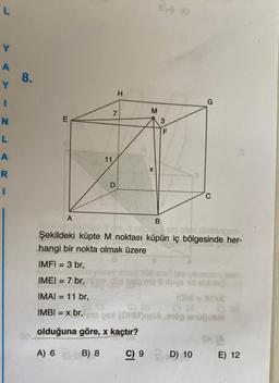 L
Y
A
Y
I
N
L
A
R
I
8.
E
A
11
D
H
M
X
sva (0
B
3
F
G
C
cm olan dikdörtgen
Şekildeki küpte M noktası küpün iç bölgesinde her-
hangi bir nokta olmak üzere
IMFI = 3 br,
IMEI = 7 br,
IMAI = 11 br,
C) 20
IMBI = x br, mox (OHM)BIA,ög snuğublo
olduğuna göre, x kaçtır?
A) 6 (B) 8
C) 9 D) 10
alanı 106 cm? leo çek
demo 8 drys id sbible?
IOMI =IMAIE
04 (A
E) 12