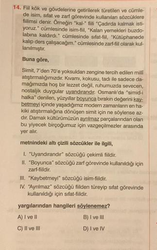 14. Fiil kök ve gövdelerine getirilerek türetilen ve cümle-
de isim, sıfat ve zarf görevinde kullanılan sözcüklere
fiilimsi denir. Örneğin "kal-" fiili "Çadırda kalmak isti-
yoruz." cümlesinde isim-fiil, "Kalan yemekleri buzdo-
labına kaldırdı." cümlesinde