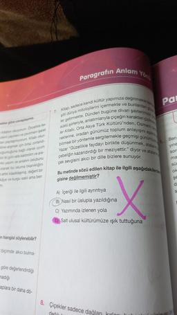 etne glire cevaplayiniz.
ab okuyorum Oncelikle be-
an yayinevi ve çevimeni işaret
tan paylaymyorum. Kitabi okur-
ne almak için biraz zorlandi-
oğunluğuna bağlı olarak uyum
bir gün rafa kaldirdim ve ara-
ki yazm ve anlatım üslubunu
olarak bu okuma tikanıklığını
artik klasikleşmiş, değerli bir
kaye ve kurgu saklı ama ben
n hangisi söylenebilir?
biçimde akıcı bulma-
göre değerlendirdiği
madığı
aplara bir daha dö-
Paragrafın Anlam
7. Kitap, sadece kendi kültür yapımıza değinmekle ka
şitli dünya mitolojilerini içermekte ve bunlardan ge
süslü şiirleriyle, anlatımlarıyla çiçeğin karakteri çizilme
ler getirmekte. Dünden bugüne divan şairlerimizin
rakterine, oradan günümüz toplum anlayışını aşama
ler Kitabi, Orta Asya Türk Kültürü'nden, Osmanlı d
bilimsel bir yöntemle sergilemekle geçmişi günümüze
Yazar "Güzellikle faydayı birlikte düşünmek, atalanm
gebeliğin kazandırdığı bir meziyettir." diyor ve atala
çek sevgisini akıcı bir dille bizlere sunuyor.
Yong
Bu metinde sözü edilen kitap ile ilgili aşağıdakilerde
gisine değilmemiştir?
A) İçeriği ile ilgili ayrıntıya
B) Nasıl bir üslupla yazıldığına
C) Yazımında izlenen yola
X
Salt ulusal kültürümüze ışık tuttuğuna
8. Çiçekler sadece dağları kırlanı
değil
Pa
1.
Ben
yine
sor
ma
SU
ok
şe
d
S