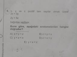 iklimyayıncılık
6. x, y ve z pozitif tam sayılar olmak üzere
2x = 3y
2y = 5z
bağıntısı veriliyor.
Buna göre, aşağıdaki sıralamalardan hangisi
doğrudur?
A) x <y<z
C) y<z<x
E) y<x<z
B) z<y<x
D) z<x<y
for