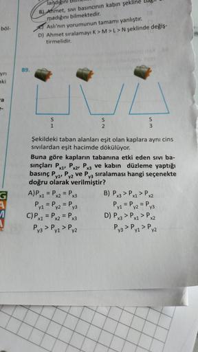 böl-
yrı
aki
a
G
89.
landığını
B) Ahmet, sivi basıncının kabın şekl
madığını bilmektedir.
Aslı'nın yorumunun tamamı yanlıştır.
D) Ahmet sıralamayı K> M > L > N şeklinde değiş-
tirmelidir.
1
S
2
Imiz 16X
USYU 9y9s
A) Px1 = Px2 = Px3
Py₁ = Py2 = Py3
C) Px1 =