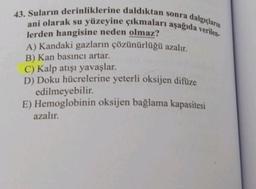 43. Suların derinliklerine daldıktan sonra dalgıçların
ani olarak su yüzeyine çıkmaları aşağıda verilen-
lerden hangisine neden olmaz?
A) Kandaki gazların çözünürlüğü azalır.
B) Kan basıncı artar.
C) Kalp atışı yavaşlar.
D) Doku hücrelerine yeterli oksijen difüze
edilmeyebilir.
E) Hemoglobinin oksijen bağlama kapasitesi
azalır.