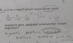 6. a, b ve c negatif gerçel sayılar olmak üzere,
1215
a
-2,5
b
C
-1,4 -3,9
A) a<b< c
2 Foru
olduğuna göre, aşağıdaki sırlamalardan hangisi
doğrudur?
D) + <c<a
b= 5/2
5.
1017
B) a<c<b
C) b<a
E)c<a<b b<ALC