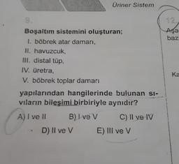 Boşaltım sistemini oluşturan;
1. böbrek atar damarı,
II. havuzcuk,
III. distal tüp,
IV. üretra,
V. böbrek toplar damarı
yapılarından hangilerinde bulunan si-
vıların bileşimi birbiriyle aynıdır?
C) II ve IV
C
A) I ve II
Üriner Sistem
B) Ive V
D) II ve V
E) III ve V
Aşa
baz
Ka