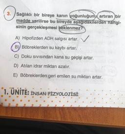 3. Sağlıklı bir bireye kanın yoğunluğunu artıran bir
madde verilirse bu bireyde aşağıdakilerden hangi-
sinin gerçekleşmesi beklenmez?
A) Hipofizden ADH salgısı artar.
B) Böbreklerden su kaybı artar.
C) Doku sıvısından kana su geçişi artar.
D) Atılan idrar miktarı azalır.
E) Böbreklerden geri emilen su miktarı artar.
1. ÜNİTE: INSAN FİZYOLOJİSİ