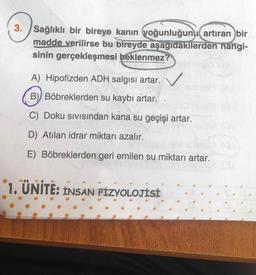 3. Sağlıklı bir bireye kanın yoğunluğunu artıran bir
madde verilirse bu bireyde aşağıdakilerden hangi-
sinin gerçekleşmesi beklenmez?
A) Hipofizden ADH salgısı artar.
B) Böbreklerden su kaybı artar.
C) Doku sıvısından kana su geçişi artar.
D) Atılan idrar miktarı azalır.
E) Böbreklerden geri emilen su miktarı artar.
1. ÜNİTE: INSAN FİZYOLOJİSİ