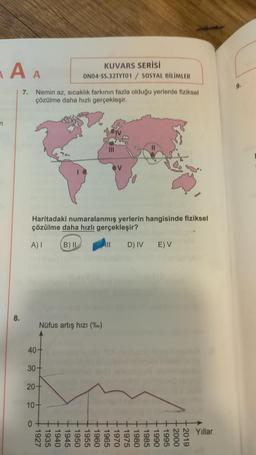 n
A A
7. Nemin az, sıcaklık farkının fazla olduğu yerlerde fiziksel
çözülme daha hızlı gerçekleşir.
Haritadaki numaralanmış yerlerin hangisinde fiziksel
çözülme daha hızlı gerçekleşir?
A) I
B) IL
40+
30+
Nüfus artış hızı (%)
20+
KUVARS SERİSİ
ON04-SS.32TYTO1 / SOSYAL BİLİMLER
10+
0
+1927
+1935
|||
+1940
+1945
+1950
1955
+ 1960
+1965
+ 1970
D) IV
E) V
+1975
+1980
+1985
+1990
+1995
+2000
+2019
Yıllar
9.