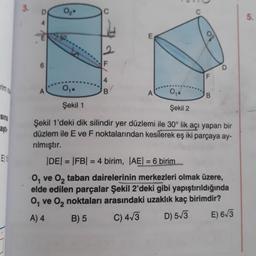 rim o
Sina
aşt
ES
3.
0₂.
A
2
F
FL/
E
0₁.
0₁.
Şekil 1
Şekil 2
Şekil 1'deki dik silindir yer düzlemi ile 30° lik açı yapan bir
düzlem ile E ve F noktalarından kesilerek eş iki parçaya ay-
rılmıştır.
o
A
|DE| = |FB| = 4 birim, |AE| = 6 birim.....
O₁ ve O₂ taban dairelerinin merkezleri olmak üzere,
elde edilen parçalar Şekil 2'deki gibi yapıştırıldığında
O₁ ve O₂ noktaları arasındaki uzaklık kaç birimdir?
A) 4
B) 5
C) 4√3
D) 5√3
E) 6√3
5.