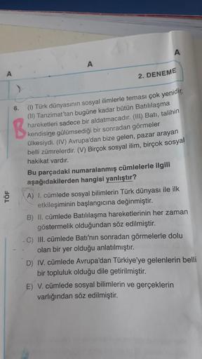 A
TÖF
A
2. DENEME
6.
B.
(1) Türk dünyasının sosyal ilimlerle teması çok yenidir,
(II) Tanzimat'tan bugüne kadar bütün Batılılaşma
hareketleri sadece bir aldatmacadır. (III) Batı, talihin
kendisine gülümsediği bir sonradan görmeler
ülkesiydi. (IV) Avrupa'da