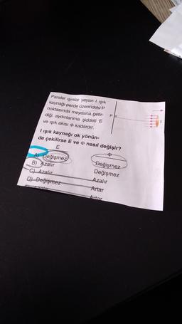 Paralel ışınlar yayan ışık
kaynağı perde üzerindeki P
noktasında meydana getir-
diği aydınlanma şiddeti E
ve ışık akısı kadardır.
I ışık kaynağı ok yönün-
de çekilirse E ve nasıl değişir?
E
Değişmez
Pa
B) Azalır
C) Azalır
D) Değişmez
Değişmez
Değişmez
Azalır
Artar
Artar
erken