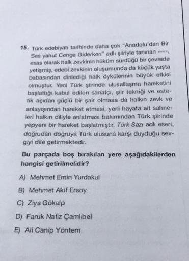 15. Türk edebiyatı tarihinde daha çok "Anadolu'dan Bir
Ses yahut Cenge Giderken" adlı şiiriyle tanınan ****,
esas olarak halk zevkinin hüküm sürdüğü bir çevrede
yetişmiş, edebî zevkinin oluşumunda da küçük yaşta
babasından dinlediği halk öykülerinin büyük 