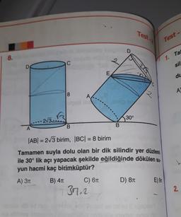 8.
D
A
2√3
8
B
C) 6π
E
377.2
B
30°
|AB| = 2√3 birim, |BC| = 8 birim
Tamamen suyla dolu olan bir dik silindir yer düzlemi
ile 30° lik açı yapacak şekilde eğildiğinde dökülen su-
yun hacmi kaç birimküptür?
A) 3π
B) 4T
Test-
D) 8T
iqis
E) 9
1
Test-
1. Tal
sil
du
A
2.