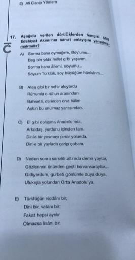 E) All Canip Yöntem
17. Aşağıda verilen dörtlüklerden hangisi Mil
Edebiyat Akımı'nın sanat anlayışını yansıtma
maktadır?
KU
A) Sorma bana oymağımı, Boy'umu...
Beş bin yıldır millet gibi yaşarım,
Sorma bana ailemi, soyumu...
Soyum Türklük, soy büyüğüm hünka