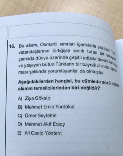 16. Bu akımı, Osmanlı sınırları içerisinde yaşayan Tox
vatandaşlarının birliğiyle sınırlı tutan bir anlay
yanında dünya üzerinde çeşitli adlarla devlet kurmu
ve yaşayan bütün Türklerin bir bayrak altında toplan
ması şeklinde yorumlayanlar da olmuştur.
Aşağ