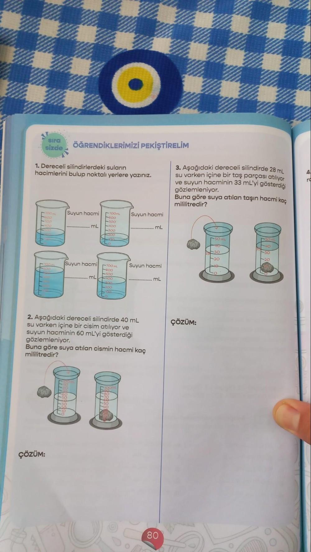 sıra ÖĞRENDİKLERİMİZİ PEKİŞTİRELİM
sizde
1. Dereceli silindirlerdeki suların
hacimlerini bulup noktalı yerlere yazınız.
ÇÖZÜM:
Suyun hacmil 700mL Suyun hacmi
GOO
soo
400
300
mL
Suyun hacmi
700 mL Suyun hacmi
600
-500
mL €400
300
200
100
2. Aşağıdaki derece