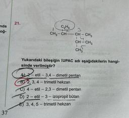 nda
oğ-
37
21.
C₂H5
CH3-CH-
3
CH-CH3
1.4
CH-CH3
5
CH3
Yukarıdaki bileşiğin IUPAC adı aşağıdakilerin hangi-
sinde verilmiştir?
A 2-etil-3,4-dimetil pentan
B 2, 3, 4-trimetil hekzan
C) 4- etil -2,3-dimetil pentan
D) 2-etil-3- izopropil bütan
E) 3, 4, 5-trimetil hekzan