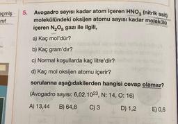 eçmiş 5. Avogadro sayısı kadar atom içeren HNO3 (nitrik asit)
molekülündeki oksijen atomu sayısı kadar molekülü
içeren N₂O5 gazı ile ilgili,
nif
a) Kaç mol'dür?
abrunoga
b) Kaç gram'dır?
issd
c) Normal koşullarda kaç litre'dir?
d) Kaç mol oksijen atomu içerir?
sorularına aşağıdakilerden hangisi cevap olamaz?
(Avogadro sayısı: 6,02.1023, N: 14, 0:16)
A) 13,44 B) 64,8
C) 3
D) 1,2
bue
islin
teimlhsteop
E) 0,6