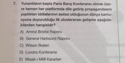 7.
Yunanlıların başta Paris Barış Konferansı olmak üze-
re hemen her platformda dile getirip propagandasını
yaptıkları iddialarının asılsız olduğunun dünya kamu-
oyuna duyurulduğu ilk uluslararası gelişme aşağıda-
kilerden hangisidir?
A) Amiral Bristol Raporu
B) General Harbourd Raporu
C) Wilson İlkeleri
D) Londra Konferansı
E) Misak-ı Millî Kararları