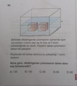 38.
Şekildeki dikdörtgenler prizmasının içerisinde ayrıt
uzunlukları 4 birim olan eş iki küp ve 4 birim
yüksekliğinde su vardır. Küplerin tabanı prizmanın
tabanı ile çakışıktır.
4
Küplerden bir tanesi alınınca su yüksekliği 1 birim
azalıyor.
Buna göre, dikdörtgenler prizmasının taban alanı
kaç birimkaredir?
A) 120
B) 100
C) 90
D) 80
E) 60