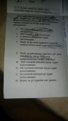 Kah
2.-5. Soruları aşağıdaki bilgilere göre
birbirinden bağımsız olarak cevaplayınız.
●
In
Daire şeklindeki bir oyuna kırmızı, beyaz,
siyah, kahverengi, mavi ve gri üçgenler 1'den 6'ya
kadar numaralandırılmış bölümlere yerleştiriliyor.
Yapılan yerleştirme 