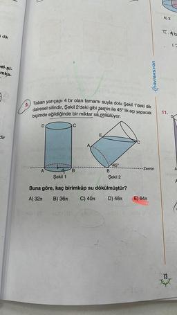 i dik
sel si-
mka-
dir
les och xib 1990's bolo?isicinsox midge
IBA
9.
J
ima
D
Taban yarıçapı 4 br olan tamamı suyla dolu Şekil 1'deki dik
dairesel silindir, Şekil 2'deki gibi zemin ile 45° lik açı yapacak
biçimde eğildiğinde bir miktar su dökülüyor.
+
4 B
Şekil 1
bibl
ceta
E
B
45°
Şekil 2
Buna göre, kaç birimküp su dökülmüştür?
A) 32
B) 36
C) 40
D) 48
1
NAVIGASYON
--Zemin
E) 64
xast ( 801 (8 1201 (/
A) 3
T.Ab
11.
12
13
YHT
A