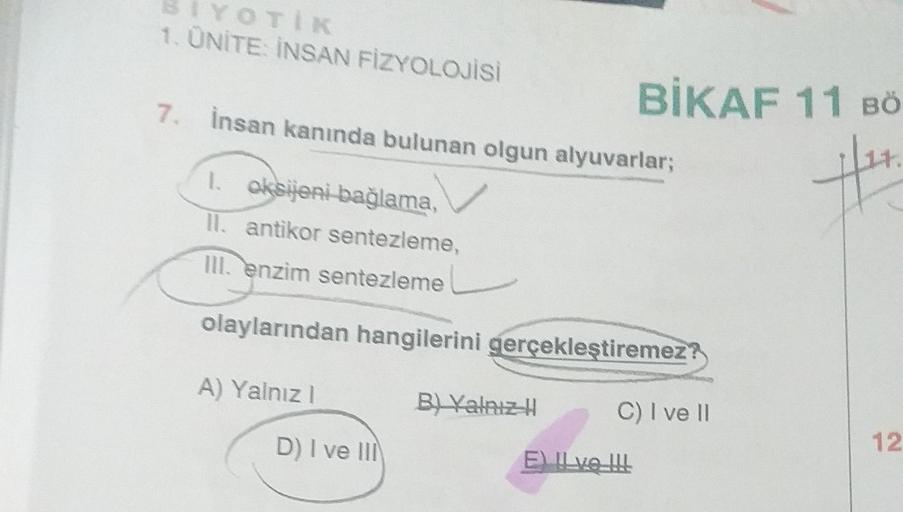 YOTIK
1. ÜNİTE: İNSAN FİZYOLOJİSİ
7. İnsan kanında bulunan olgun alyuvarlar;
1. oksijeni bağlama,
II. antikor sentezleme,
III. enzim sentezleme
olaylarından hangilerini gerçekleştiremez
A) Yalnız I
D) I ve III
BIKAF 11 BÖ
fit.
B) Yalnız H
C) I ve II
E) II