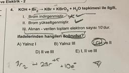 ve Elektrik - 2
4. KOH + Br₂ → KBr + KBrO3 + H₂O tepkimesi ile ilgili,
I. Brom indirgenmiştir
II. Brom yükseltgenmiştir.
III. Alınan - verilen toplam elektron sayısı 10'dur.
ifadelerinden hangileri doğrudur?
A) Yalnız I
B) Yalnız III
352
D) II ve III
20
E) I, II ve III
31
ve ll