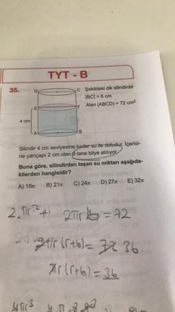 | 35.
4 cm
E
TYT - B
C Şekildeki dik silindirde
|BC| = 6 cm
Alan (ABCD) = 72 cm²
4 fir 3
F
B
Silindir 4 cm seviyesine kadar su ile doludur. İçerisi-
ne yarıçapı 2 cm olan 9 tane bilye atılıyor.
Buna göre, silindirden taşan su miktarı aşağıda-
kilerden hangisidir?
A) 18 B) 21
C) 24
D) 27
2. Tir ²² +¹ 2πrk=72
21
29tir (r+6)= 32 36
*r(5+6)=36
4.00-8.8²
E) 32