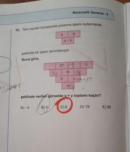 10. Tam sayılar kümesinde çıkarma işlemi kullanılarak,
şeklinde bir işlem tanımlanıyor.
Buna göre,
1-291
A)-4
a
14
B) 4/
a-b
6
Matematik Deneme - 4
27 19
8
b
×14
şeklinde verilen görselde x + y toplamı kaçtır?
C) 6
1
18
14-1
D) 15
E) 26