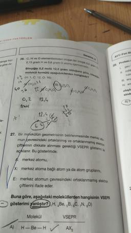 denge tep-
a göre de-
le-
DEN FAKTÖRLER
T.
26. C, H ve O elementlerinden oluşan bir bileşik 0,6 gram C.
0,15 gram H ve 0,8 gram O atomu içermektedir.
Bileşiğin 0,2 molü 12,4 gram olduğuna göre, bileşiğin
molekül formülü aşağıdakilerden hangisidir?
(H: 1, C: 12, 0:16)
₂024
30
40
36
to
0,2
Imol
A)
3₂₂
12,4
32
12,4
62
B) HO₂
28
$
Molekül
Je
27. Bir molekülün geometrisinin belirlenmesinde merkez ato-
mun çevresindeki ortaklanmış ve ortaklanmamış elektron
çiftlerinin dikkate alınması gerektiği VSEPR gösterimi ile
açıklanır. Bu gösterimde;
H-Be-H✓
Deneme-2
A: merkez atomu,
X: merkez atoma bağlı atom ya da atom gruplarını,
E: merkez atomun çevresindeki ortaklanmamış elektron
çiftlerini ifade eder.
C₂H₂O₂
Buna göre, aşağıdaki moleküllerden hangisinin VSEPR
gösterimi yanlıştır?H, Be, 5B, 6C, 7N, 80)
VSEPR
AX₂
AYT/Fen Bil
28. Protein s
gen
1.
II. mRN
ruin
III. enz
IV. am
olayla
sinde
A) T